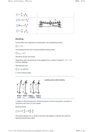 Buckling
In bars which are subjected to compression, the compressive stress
σ = F/A
must always be less than the permissible buckling stress
σkzul = σk/S
otherwise the bar will buckle.
Depending upon the centricity of the applied force, a factor of safety S ≥3...≥6
must be selected.
Slenderness ratio
lk Free buckling length
Loading cases under buckling
3) Applies to ideal clamping point, without eccentricity of the top fixing points. Calculation in
accordance with Case 2 is more reliable.
Buckling stress
The above equation for σk (Euler's formula) only applies to slender bars with the
following slenderness ratios
页码，4/13
Basic principles, Physics
2008-1-10
file://D:boschboschdatenengphysikfest.html
 