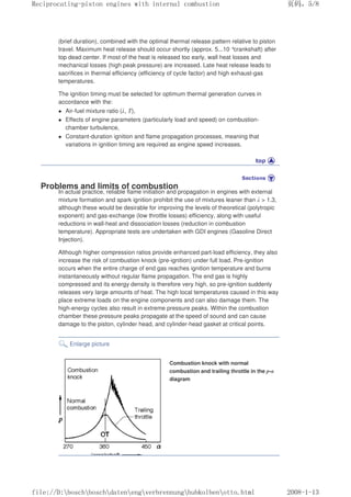 (brief duration), combined with the optimal thermal release pattern relative to piston
travel. Maximum heat release should occur shortly (approx. 5...10 °crankshaft) after
top dead center. If most of the heat is released too early, wall heat losses and
mechanical losses (high peak pressure) are increased. Late heat release leads to
sacrifices in thermal efficiency (efficiency of cycle factor) and high exhaust-gas
temperatures.
The ignition timing must be selected for optimum thermal generation curves in
accordance with the:
z Air-fuel mixture ratio (λ, T),
z Effects of engine parameters (particularly load and speed) on combustion-
chamber turbulence,
z Constant-duration ignition and flame propagation processes, meaning that
variations in ignition timing are required as engine speed increases.
Problems and limits of combustion
In actual practice, reliable flame initiation and propagation in engines with external
mixture formation and spark ignition prohibit the use of mixtures leaner than λ  1.3,
although these would be desirable for improving the levels of theoretical (polytropic
exponent) and gas-exchange (low throttle losses) efficiency, along with useful
reductions in wall-heat and dissociation losses (reduction in combustion
temperature). Appropriate tests are undertaken with GDI engines (Gasoline Direct
Injection).
Although higher compression ratios provide enhanced part-load efficiency, they also
increase the risk of combustion knock (pre-ignition) under full load. Pre-ignition
occurs when the entire charge of end gas reaches ignition temperature and burns
instantaneously without regular flame propagation. The end gas is highly
compressed and its energy density is therefore very high, so pre-ignition suddenly
releases very large amounts of heat. The high local temperatures caused in this way
place extreme loads on the engine components and can also damage them. The
high-energy cycles also result in extreme pressure peaks. Within the combustion
chamber these pressure peaks propagate at the speed of sound and can cause
damage to the piston, cylinder head, and cylinder-head gasket at critical points.
Enlarge picture
Combustion knock with normal
combustion and trailing throttle in the p-α
diagram
义ⷕˈ
5HFLSURFDWLQJSLVWRQHQJLQHVZLWKLQWHUQDOFRPEXVWLRQ

ILOH'?ERVFK?ERVFK?GDWHQ?HQJ?YHUEUHQQXQJ?KXENROEHQ?RWWRKWPO
 