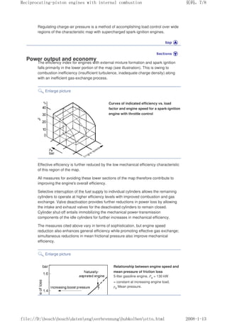 Regulating charge-air pressure is a method of accomplishing load control over wide
regions of the characteristic map with supercharged spark-ignition engines.
Power output and economy
The efficiency index for engines with external mixture formation and spark ignition
falls primarily in the lower portion of the map (see illustration). This is owing to
combustion inefficiency (insufficient turbulence, inadequate charge density) along
with an inefficient gas-exchange process.
Enlarge picture
Curves of indicated efficiency vs. load
factor and engine speed for a spark-ignition
engine with throttle control
Effective efficiency is further reduced by the low mechanical efficiency characteristic
of this region of the map.
All measures for avoiding these lower sections of the map therefore contribute to
improving the engine's overall efficiency.
Selective interruption of the fuel supply to individual cylinders allows the remaining
cylinders to operate at higher efficiency levels with improved combustion and gas
exchange. Valve deactivation provides further reductions in power loss by allowing
the intake and exhaust valves for the deactivated cylinders to remain closed.
Cylinder shut-off entails immobilizing the mechanical power-transmission
components of the idle cylinders for further increases in mechanical efficiency.
The measures cited above vary in terms of sophistication, but engine speed
reduction also enhances general efficiency while promoting effective gas exchange;
simultaneous reductions in mean frictional pressure also improve mechanical
efficiency.
Enlarge picture
Relationship between engine speed and
mean pressure of friction loss
5-liter gasoline engine, Pe = 130 kW
= constant at increasing engine load,
pe Mean pressure.
义ⷕˈ
5HFLSURFDWLQJSLVWRQHQJLQHVZLWKLQWHUQDOFRPEXVWLRQ

ILOH'?ERVFK?ERVFK?GDWHQ?HQJ?YHUEUHQQXQJ?KXENROEHQ?RWWRKWPO
 