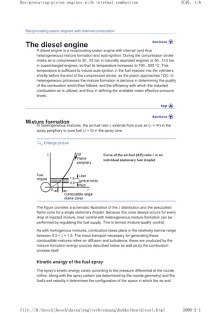 Reciprocating-piston engines with internal combustion
The diesel engine
A diesel engine is a reciprocating-piston engine with internal (and thus
heterogeneous) mixture formation and auto-ignition. During the compression stroke
intake air is compressed to 30...55 bar in naturally aspirated engines or 80...110 bar
in supercharged engines, so that its temperature increases to 700...900 °C. This
temperature is sufficient to induce auto-ignition in the fuel injected into the cylinders
shortly before the end of the compression stroke, as the piston approaches TDC. In
heterogeneous processes the mixture formation is decisive in determining the quality
of the combustion which then follows, and the efficiency with which the inducted
combustion air is utilized, and thus in defining the available mean effective pressure
levels.
Mixture formation
In heterogeneous mixtures, the air-fuel ratio λ extends from pure air (λ = ∞) in the
spray periphery to pure fuel (λ = 0) in the spray core.
Enlarge picture
Curve of the air-fuel (A/F) ratio λ in an
individual stationary fuel droplet
The figure provides a schematic illustration of the λ distribution and the associated
flame zone for a single stationary droplet. Because this zone always occurs for every
drop of injected mixture, load control with heterogeneous mixture formation can be
performed by regulating the fuel supply. This is termed mixture-quality control.
As with homogenous mixtures, combustion takes place in the relatively narrow range
between 0.3  λ  1.5. The mass transport necessary for generating these
combustible mixtures relies on diffusion and turbulence; these are produced by the
mixture formation energy sources described below as well as by the combustion
process itself.
Kinetic energy of the fuel spray
The spray's kinetic energy varies according to the pressure differential at the nozzle
orifice. Along with the spray pattern (as determined by the nozzle geometry) and the
fuel's exit velocity it determines the configuration of the space in which the air and
页码，1/8
Reciprocating-piston engines with internal combustion
2008-2-1
file://D:boschboschdatenengverbrennunghubkolbendiesel.html
 
