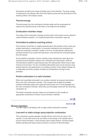 fuel interact as well as the range of droplet sizes in the chamber. The spray energy
is influenced by the delivery rate of the fuel-injection pump and the dimensions of the
metering orifice in the injector nozzle.
Thermal energy
Thermal energy from the combustion-chamber walls and the compressed air
vaporize the injected fuel (as a film layer on the walls and as droplets).
Combustion-chamber shape
The shape of the combustion chamber and the action of the piston can be utilized to
create turbulence (squish), or to distribute liquid fuel or the fuel-air vapor jet.
Controlled air patterns (swirling action)
If the direction of fuel flow is roughly perpendicular to the direction of the vortex and
droplet vaporization is taking place, a movement imparted to the combustion air
inside the combustion chamber, usually in the form of solid-particle rotating flow,
promotes the flow of air toward the fuel stream, and removes the combusted gases
from the stream.
As the wall film evaporates, the air's swirling motion absorbs the vapor layer and
provides thermal insulation between the combusted and fresh gases, while the
microturbulence patterns superimposed upon the solid-particle vortex ensure rapid
mixture of air and fuel. The air's controlled solid-particle swirl can be induced using
special induction tract geometries or by shifting a portion of the cylinder charge into
a rotationally symmetric auxiliary chamber (by transporting it through a side
passage).
Partial combustion in a swirl chamber
When fuel is partially combusted in an auxiliary chamber its pressure rises above
that in the main combustion chamber. This increase then propels the partially
oxidized combustion gases and vaporized fuel through one or more passages into
the main combustion chamber, where they are thoroughly mixed with the remaining
combustion air.
The diesel combustion process makes use of at least one (but usually an
appropriate combination) of these mixture formation methods.
Direct injection
This term refers to all designs with a single unified combustion chamber.
Low-swirl or static-charge spray-injection combustion
This combustion process operates virtually without swirl of the air mass in the
cylinder, or even with none at all, and relies on the energy in the injection jets to
ensure mixture formation. It was formerly used in large medium- and slow-speed
diesels operating with high excess-air factors on account of thermal design
页码，2/8
Reciprocating-piston engines with internal combustion
2008-2-1
file://D:boschboschdatenengverbrennunghubkolbendiesel.html
 