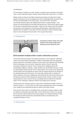 considerations.
The combustion chamber is a wide, usually w-shaped recess centered in the piston
crown. Fuel is injected through a central, vertical multi-hole nozzle with 5...8 orifices.
Higher excess-air factors and higher injection-jet energies (resulting from higher
injection pressures) are two consequences of the increasingly lower emission limits
for NOX and particulates in the exhaust gas. At the same time, all modern
commercial-vehicle engines with displacements down to approximately 1 l per
cylinder are turbocharged and are fitted with governors to restrict their speed ranges
for the sake of improved fuel consumption. These are the reasons why this method
has become commonplace for commercial-vehicle engines, particularly since the
retarded start of injection for the sake of further reductions in NOX emissions goes
hand in hand with higher thermal loads in the engines themselves.
Enlarge picture
Combustion-chamber shape and nozzle
location for the static-charge spray-
injection process without air swirl
Swirl-assisted multiple-orifice nozzle combustion process
The mixture-forming energy of the injection jets alone is not enough for sufficiently
uniform and rapid mixture preparation in high-revving diesels with wide operating-
speed ranges and small swept volumes (in other words, the engines most frequently
found in passenger cars and vans). Supportive motion of the air inside the
combustion chamber is required. This is achieved by installing pistons with
considerably shallower recesses. These recesses are constricted at the top in order
to create highly turbulent squish from the piston gap in the vicinity of the injection-jet
contact points and to accelerate the swirl of the air charge induced by the design of
the inlet elements (swirl inlet ducts). The total swirl velocity of the in-cylinder air
mass achieved in this way is selected to ensure that the air-fuel mixture formed over
the injection period from the injection jet issuing from the nozzle, and the air swirl
rotating about an axis normal to this jet, completely fills and utilizes the downflow
region of the combustion chamber until the next injection jet is received.
Consequently, this method employs nozzles with a significantly smaller number of
orifices, namely 4...6. In this case, too, the nozzle is positioned as close as possible
to an imaginary line extending though the center of the piston recess.
If the air-fuel mixture fails to completely fill the combustion-chamber segment, both
air utilization and power output will suffer. On the other hand, if there is an overlap
and the mixture extends beyond this space between the individual injection events,
the resulting excessive local fuel concentration leads to air deficiencies and
increased formation of soot.
Enlarge picture
页码，3/8
Reciprocating-piston engines with internal combustion
2008-2-1
file://D:boschboschdatenengverbrennunghubkolbendiesel.html
 