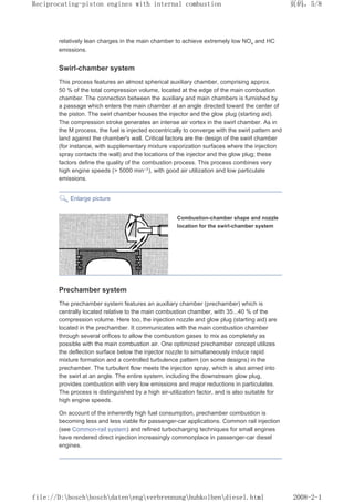 relatively lean charges in the main chamber to achieve extremely low NOx and HC
emissions.
Swirl-chamber system
This process features an almost spherical auxiliary chamber, comprising approx.
50 % of the total compression volume, located at the edge of the main combustion
chamber. The connection between the auxiliary and main chambers is furnished by
a passage which enters the main chamber at an angle directed toward the center of
the piston. The swirl chamber houses the injector and the glow plug (starting aid).
The compression stroke generates an intense air vortex in the swirl chamber. As in
the M process, the fuel is injected eccentrically to converge with the swirl pattern and
land against the chamber's wall. Critical factors are the design of the swirl chamber
(for instance, with supplementary mixture vaporization surfaces where the injection
spray contacts the wall) and the locations of the injector and the glow plug; these
factors define the quality of the combustion process. This process combines very
high engine speeds ( 5000 min–1), with good air utilization and low particulate
emissions.
Enlarge picture
Combustion-chamber shape and nozzle
location for the swirl-chamber system
Prechamber system
The prechamber system features an auxiliary chamber (prechamber) which is
centrally located relative to the main combustion chamber, with 35...40 % of the
compression volume. Here too, the injection nozzle and glow plug (starting aid) are
located in the prechamber. It communicates with the main combustion chamber
through several orifices to allow the combustion gases to mix as completely as
possible with the main combustion air. One optimized prechamber concept utilizes
the deflection surface below the injector nozzle to simultaneously induce rapid
mixture formation and a controlled turbulence pattern (on some designs) in the
prechamber. The turbulent flow meets the injection spray, which is also aimed into
the swirl at an angle. The entire system, including the downstream glow plug,
provides combustion with very low emissions and major reductions in particulates.
The process is distinguished by a high air-utilization factor, and is also suitable for
high engine speeds.
On account of the inherently high fuel consumption, prechamber combustion is
becoming less and less viable for passenger-car applications. Common rail injection
(see Common-rail system) and refined turbocharging techniques for small engines
have rendered direct injection increasingly commonplace in passenger-car diesel
engines.
页码，5/8
Reciprocating-piston engines with internal combustion
2008-2-1
file://D:boschboschdatenengverbrennunghubkolbendiesel.html
 