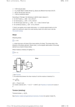 λ ≥100 for St 37 steel,
λ ≥ for steels whose Re values are different from that of St 37,
λ ≥80 for GG 25 gray cast iron,
λ ≥100 for coniferous wood.
According to Tetmajer, the following is valid for lower values of λ:
 for St 37 steel σk = (284 – 0.8 λ) N/mm2,
 for St 52 steel σk = (578 – 3.74 λ) N/mm2,
 for GG 25 gray cast iron σk = (760 – 12 λ + 0.05 λ2) N/mm2 and
 for coniferous wood σk = (29 – 0.19 λ) N/mm2.
2) Hook's Law applies only to elastic deformation, i.e. in practice approximately up to the
elastic limit (yield point, elastic limit under bending, elastic limit under torsion; see also
Permissible loading).
Shear
Shearing stress
τ = F/A
τ = shear force per unit area of the cross section of a body. The stress acts in the
direction of the plane element. Shear strain γ is the angular deformation of the body
element as a result of shear stress.
Shear modulus (modulus of rigidity)1) 2).
G = τ/γ
Shear
1) See Footnote.
2) The relationship between the shear modulus G and the modulus of elasticity E is:
with υ = Poisson's ratio
For metallic materials with υ ≈0.3, G ≈0.385 E; see Properties of materials for values of
E.
Torsion (twisting)
Torsional stress τt = Mt/Wt,
See Section moduli and geometrical moments of inertia for section moduli Wt.
页码，5/13
Basic principles, Physics
2008-1-10
file://D:boschboschdatenengphysikfest.html
 