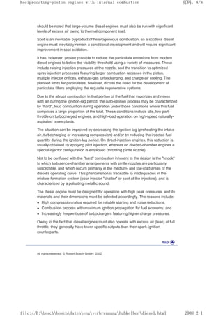 should be noted that large-volume diesel engines must also be run with significant
levels of excess air owing to thermal component load.
Soot is an inevitable byproduct of heterogeneous combustion, so a sootless diesel
engine must inevitably remain a conditional development and will require significant
improvement in soot oxidation.
It has, however, proven possible to reduce the particulate emissions from modern
diesel engines to below the visibility threshold using a variety of measures. These
include raising injection pressures at the nozzle, and the transition to optimized
spray injection processes featuring larger combustion recesses in the piston,
multiple injector orifices, exhaust-gas turbocharging, and charge-air cooling. The
planned limits for particulates, however, dictate the need for the development of
particulate filters employing the requisite regenerative systems.
Due to the abrupt combustion in that portion of the fuel that vaporizes and mixes
with air during the ignition-lag period, the auto-ignition process may be characterized
by hard, loud combustion during operation under those conditions where this fuel
comprises a large proportion of the total. These conditions include idle, low part-
throttle on turbocharged engines, and high-load operation on high-speed naturally-
aspirated powerplants.
The situation can be improved by decreasing the ignition lag (preheating the intake
air, turbocharging or increasing compression) and/or by reducing the injected fuel
quantity during the ignition-lag period. On direct-injection engines, this reduction is
usually obtained by applying pilot injection, whereas on divided-chamber engines a
special injector configuration is employed (throttling pintle nozzle).
Not to be confused with the hard combustion inherent to the design is the knock
to which turbulence-chamber arrangements with pintle nozzles are particularly
susceptible, and which occurs primarily in the medium- and low-load areas of the
diesel's operating curve. This phenomenon is traceable to inadequacies in the
mixture-formation system (poor injector chatter or soot at the injectors), and is
characterized by a pulsating metallic sound.
The diesel engine must be designed for operation with high peak pressures, and its
materials and their dimensions must be selected accordingly. The reasons include:
z High compression ratios required for reliable starting and noise reductions,
z Combustion process with maximum ignition propagation for fuel economy, and
z Increasingly frequent use of turbochargers featuring higher charge pressures.
Owing to the fact that diesel engines must also operate with excess air (lean) at full
throttle, they generally have lower specific outputs than their spark-ignition
counterparts.
All rights reserved. © Robert Bosch GmbH, 2002
页码，8/8
Reciprocating-piston engines with internal combustion
2008-2-1
file://D:boschboschdatenengverbrennunghubkolbendiesel.html
 