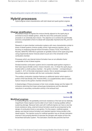 Reciprocating-piston engines with internal combustion
Hybrid processes
Hybrid engines share characteristics with both diesel and spark-ignition engines.
Charge stratification
In stratified-charge SI engines the mixture directly adjacent to the spark plug is
enriched to ensure reliable ignition, while the rest of the combustion process
proceeds in an extremely lean mixture. The objective is to combine the part-throttle
economy comparable to that of a diesel with (especially important) low NOx and CO
emissions.
Research on open-chamber combustion systems with many characteristics similar to
those of diesel systems (mixture quality control, high-pressure injection, etc.) is
focusing on employing internal mixture formation (Texaco TCCS, Ford PROCO,
Ricardo, MAN-FM, KHD-AD) to generate an ignitable mixture at the spark plug while
using progressively leaner mixtures (down to pure air) in the remainder of the
combustion chamber.
Processes which use internal mixture formation have an air-utilization factor
comparable to that of diesel engines.
Divided-chamber combustion systems tend to resemble spark-ignition engines in
their basic layout (throttle control, mixture induction, etc.). In these the spark plug is
located within a small auxiliary chamber – the ignition chamber – corresponding to
roughly 5...25 % of the total compression volume. One or several passages connect
this primary ignition chamber with the main combustion chamber.
The auxiliary combustion chamber features an additional injector which injects a
portion of the fuel directly (VW, Porsche-SKS), or a supplementary valve to supply
fuel-air mixture to the ignition chamber (Honda-CVCC).
A disadvantage of these processes is their more complex design and the higher HC
emissions stemming from lower exhaust-gas temperatures and the attendant
reductions in secondary combustion activity in the exhaust tract.
Multifuel engines
In multifuel engines, the ignitability and knock resistance of the fuel can be relatively
insignificant; these engines must be able to burn fuels of varying qualities without
sustaining damage. Because fuels used with multifuel engines can have a very low
knock-resistance rating, external mixture formation would be accompanied by the
danger of combustion knock or pre-ignition. For this reason, multifuel engines
always use internal mixture formation and retarded injection timing (similar to the
diesel engine). The injection pump for multifuel operation has an annular lubrication
channel in the pumping element to lubricate the plungers with engine oil from the
forced-feed lubrication system. This lubrication channel also prevents fuel from
页码，1/2
Reciprocating-piston engines with internal combustion
2008-2-1
file://D:boschboschdatenengverbrennunghubkolbenhybrid.html
 