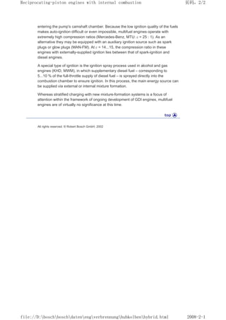 entering the pump's camshaft chamber. Because the low ignition quality of the fuels
makes auto-ignition difficult or even impossible, multifuel engines operate with
extremely high compression ratios (Mercedes-Benz, MTU: ε = 25 : 1). As an
alternative they may be equipped with an auxiliary ignition source such as spark
plugs or glow plugs (MAN-FM). At ε = 14...15, the compression ratio in these
engines with externally-supplied ignition lies between that of spark-ignition and
diesel engines.
A special type of ignition is the ignition spray process used in alcohol and gas
engines (KHD, MWM), in which supplementary diesel fuel – corresponding to
5...10 % of the full-throttle supply of diesel fuel – is sprayed directly into the
combustion chamber to ensure ignition. In this process, the main energy source can
be supplied via external or internal mixture formation.
Whereas stratified charging with new mixture-formation systems is a focus of
attention within the framework of ongoing development of GDI engines, multifuel
engines are of virtually no significance at this time.
All rights reserved. © Robert Bosch GmbH, 2002
页码，2/2
Reciprocating-piston engines with internal combustion
2008-2-1
file://D:boschboschdatenengverbrennunghubkolbenhybrid.html
 