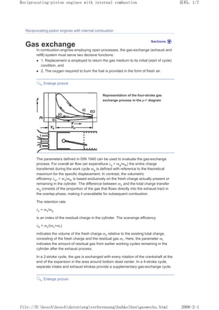 Reciprocating-piston engines with internal combustion
Gas exchange
In combustion engines employing open processes, the gas-exchange (exhaust and
refill) system must serve two decisive functions:
z 1. Replacement is employed to return the gas medium to its initial (start of cycle)
condition, and
z 2. The oxygen required to burn the fuel is provided in the form of fresh air.
Enlarge picture
Representation of the four-stroke gas
exchange process in the p-V diagram
The parameters defined in DIN 1940 can be used to evaluate the gas-exchange
process. For overall air flow (air expenditure λa = mg/mth) the entire charge
transferred during the work cycle mg is defined with reference to the theoretical
maximum for the specific displacement. In contrast, the volumetric
efficiency λa1 = mz/mth is based exclusively on the fresh charge actually present or
remaining in the cylinder. The difference between mz and the total charge transfer
mg consists of the proportion of the gas that flows directly into the exhaust tract in
the overlap phase, making it unavailable for subsequent combustion.
The retention rate
λz = mz/mg
is an index of the residual charge in the cylinder. The scavenge efficiency
λS = mz/(mz+mr)
indicates the volume of the fresh charge mz relative to the existing total charge,
consisting of the fresh charge and the residual gas mr. Here, the parameter mr
indicates the amount of residual gas from earlier working cycles remaining in the
cylinder after the exhaust process.
In a 2-stroke cycle, the gas is exchanged with every rotation of the crankshaft at the
end of the expansion in the area around bottom dead center. In a 4-stroke cycle,
separate intake and exhaust strokes provide a supplementary gas-exchange cycle.
Enlarge picture
页码，1/7
Reciprocating-piston engines with internal combustion
2008-2-1
file://D:boschboschdatenengverbrennunghubkolbengaswechs.html
 