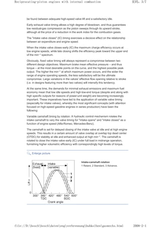 be found between adequate high-speed valve lift and a satisfactory idle.
Early exhaust valve timing allows a high degree of blowdown, and thus guarantees
low residual-gas compression as the piston sweeps through its upward stroke,
although at the price of a reduction in the work index for the combustion gases.
The intake valve closes (IC) timing exercises a decisive effect on the relationship
between air expenditure and engine speed.
When the intake valve closes early (IC) the maximum charge efficiency occurs at
low engine speeds, while late closing shifts the efficiency peak toward the upper end
of the min–1 spectrum.
Obviously, fixed valve timing will always represent a compromise between two
different design objectives: Maximum brake mean effective pressure – and thus
torque – at the most desirable points on the curve, and the highest possible peak
output. The higher the min–1 at which maximum power occurs, and the wider the
range of engine operating speeds, the less satisfactory will be the ultimate
compromise. Large variations in the valves' effective flow opening relative to stroke
(i.e. in designs featuring more than two valves) will intensify this tendency.
At the same time, the demands for minimal exhaust emissions and maximum fuel
economy mean that low idle speeds and high low-end torque (despite and along with
high specific outputs for reasons of power-unit weight) are becoming increasingly
important. These imperatives have led to the application of variable valve timing
(especially for intake valves), whereby the most significant concepts (with attention
focused on high-speed gasoline engines in series production) have been the
following:
Variable camshaft timing by rotation: A hydraulic control mechanism rotates the
intake camshaft to vary the valve timing for intake opens and intake closes as a
function of engine speed (Alfa-Romeo, Mercedes-Benz).
The camshaft is set for delayed closing of the intake valve at idle and at high engine
speeds. This results in a certain amount of valve overlap at overlap top dead center
(OTDC) for stability at idle and enhanced output at high min–1. The camshaft is
rotated to close the intake valve early (IC) under full load in midrange operation,
furnishing higher volumetric efficiency with correspondingly high levels of torque.
Enlarge picture
Intake-camshaft rotation
1 Retard, 2 Standard, 3 Advance.
页码，3/7
Reciprocating-piston engines with internal combustion
2008-2-1
file://D:boschboschdatenengverbrennunghubkolbengaswechs.html
 