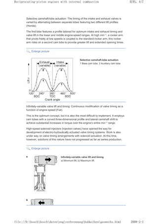 Selective camshaft-lobe actuation: The timing of the intake and exhaust valves is
varied by alternating between separate lobes featuring two different lift profiles
(Honda).
The first lobe features a profile tailored for optimum intake and exhaust timing and
valve lift in the lower and middle engine-speed ranges. At high min–1, a rocker arm
that pivots freely at low speeds is coupled to the standard rocker arm; this rocker
arm rides on a second cam lobe to provide greater lift and extended opening times.
Enlarge picture
Selective camshaft-lobe actuation
1 Base cam lobe, 2 Auxiliary cam lobe.
Infinitely-variable valve lift and timing: Continuous modification of valve timing as a
function of engine speed (Fiat).
This is the optimum concept, but it is also the most difficult to implement. It employs
cam lobes with a curved three-dimensional profile and lateral camshaft shift to
achieve substantial increases in torque over the engine's entire min–1 range.
High-speed solenoid injectors (injection valves) have opened the way for
development of electro-hydraulically actuated valve timing systems. Work is also
under way on valve timing arrangements with solenoid actuation. At this time,
however, solutions of this nature have not progressed as far as series production.
Enlarge picture
Infinitely-variable valve lift and timing
a) Minimum lift, b) Maximum lift.
页码，4/7
Reciprocating-piston engines with internal combustion
2008-2-1
file://D:boschboschdatenengverbrennunghubkolbengaswechs.html
 