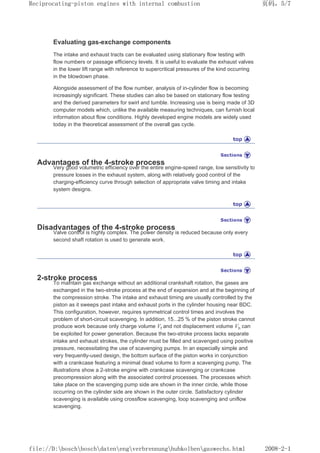 Evaluating gas-exchange components
The intake and exhaust tracts can be evaluated using stationary flow testing with
flow numbers or passage efficiency levels. It is useful to evaluate the exhaust valves
in the lower lift range with reference to supercritical pressures of the kind occurring
in the blowdown phase.
Alongside assessment of the flow number, analysis of in-cylinder flow is becoming
increasingly significant. These studies can also be based on stationary flow testing
and the derived parameters for swirl and tumble. Increasing use is being made of 3D
computer models which, unlike the available measuring techniques, can furnish local
information about flow conditions. Highly developed engine models are widely used
today in the theoretical assessment of the overall gas cycle.
Advantages of the 4-stroke process
Very good volumetric efficiency over the entire engine-speed range, low sensitivity to
pressure losses in the exhaust system, along with relatively good control of the
charging-efficiency curve through selection of appropriate valve timing and intake
system designs.
Disadvantages of the 4-stroke process
Valve control is highly complex. The power density is reduced because only every
second shaft rotation is used to generate work.
2-stroke process
To maintain gas exchange without an additional crankshaft rotation, the gases are
exchanged in the two-stroke process at the end of expansion and at the beginning of
the compression stroke. The intake and exhaust timing are usually controlled by the
piston as it sweeps past intake and exhaust ports in the cylinder housing near BDC.
This configuration, however, requires symmetrical control times and involves the
problem of short-circuit scavenging. In addition, 15...25 % of the piston stroke cannot
produce work because only charge volume Vf and not displacement volume Vh can
be exploited for power generation. Because the two-stroke process lacks separate
intake and exhaust strokes, the cylinder must be filled and scavenged using positive
pressure, necessitating the use of scavenging pumps. In an especially simple and
very frequently-used design, the bottom surface of the piston works in conjunction
with a crankcase featuring a minimal dead volume to form a scavenging pump. The
illustrations show a 2-stroke engine with crankcase scavenging or crankcase
precompression along with the associated control processes. The processes which
take place on the scavenging pump side are shown in the inner circle, while those
occurring on the cylinder side are shown in the outer circle. Satisfactory cylinder
scavenging is available using crossflow scavenging, loop scavenging and uniflow
scavenging.
页码，5/7
Reciprocating-piston engines with internal combustion
2008-2-1
file://D:boschboschdatenengverbrennunghubkolbengaswechs.html
 