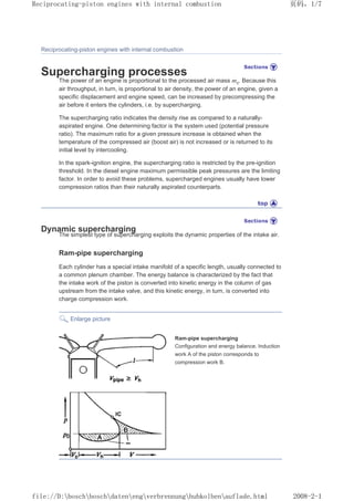 Reciprocating-piston engines with internal combustion
Supercharging processes
The power of an engine is proportional to the processed air mass mz. Because this
air throughput, in turn, is proportional to air density, the power of an engine, given a
specific displacement and engine speed, can be increased by precompressing the
air before it enters the cylinders, i.e. by supercharging.
The supercharging ratio indicates the density rise as compared to a naturally-
aspirated engine. One determining factor is the system used (potential pressure
ratio). The maximum ratio for a given pressure increase is obtained when the
temperature of the compressed air (boost air) is not increased or is returned to its
initial level by intercooling.
In the spark-ignition engine, the supercharging ratio is restricted by the pre-ignition
threshold. In the diesel engine maximum permissible peak pressures are the limiting
factor. In order to avoid these problems, supercharged engines usually have lower
compression ratios than their naturally aspirated counterparts.
Dynamic supercharging
The simplest type of supercharging exploits the dynamic properties of the intake air.
Ram-pipe supercharging
Each cylinder has a special intake manifold of a specific length, usually connected to
a common plenum chamber. The energy balance is characterized by the fact that
the intake work of the piston is converted into kinetic energy in the column of gas
upstream from the intake valve, and this kinetic energy, in turn, is converted into
charge compression work.
Enlarge picture
Ram-pipe supercharging
Configuration and energy balance. Induction
work A of the piston corresponds to
compression work B.
页码，1/7
Reciprocating-piston engines with internal combustion
2008-2-1
file://D:boschboschdatenengverbrennunghubkolbenauflade.html
 