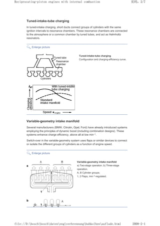 Tuned-intake-tube charging
In tuned-intake charging, short ducts connect groups of cylinders with the same
ignition intervals to resonance chambers. These resonance chambers are connected
to the atmosphere or a common chamber by tuned tubes, and act as Helmholtz
resonators.
Enlarge picture
Tuned-intake-tube charging
Configuration and charging-efficiency curve.
Variable-geometry intake manifold
Several manufacturers (BMW, Citroën, Opel, Ford) have already introduced systems
employing the principles of dynamic boost (including combination designs). These
systems enhance charge efficiency, above all at low min–1.
Switch-over in the variable-geometry system uses flaps or similar devices to connect
or isolate the different groups of cylinders as a function of engine speed.
Enlarge picture
Variable-geometry intake manifold
a) Two-stage operation. b) Three-stage
operation.
A, B Cylinder groups;
1, 2 Flaps, min–1-regulated.
页码，2/7
Reciprocating-piston engines with internal combustion
2008-2-1
file://D:boschboschdatenengverbrennunghubkolbenauflade.html
 