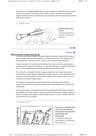 At low min–1 the variable-length intake runners operate in conjunction with an initial
resonance chamber. The length of the intake runners is adjusted continually as
engine speed increases, the entire process culminating with the opening of a second
resonance chamber.
Enlarge picture
Variable-length intake
runners
1 Resonance chamber 1,
2 Adjuster, 3 Resonance
chamber 2.
Mechanical supercharging
In mechanical supercharging, the supercharger is powered directly by the engine,
which usually drives the supercharger at a fixed transmission ratio. Mechanical or
electromagnetic clutches are often used to control supercharger activation.
A clear illustration of the relationship between the engine and the supercharger is
provided by the diagram for pressure vs. volumetric flow rate, in which the pressure
ratio πc of the supercharger is plotted against volumetric flow rate .
The curves for unthrottled 4-stroke engines (diesel) are particularly descriptive
because they contain sloped straight lines (engine mass flow characteristics) which
represent increasing engine air-throughput values as the pressure ratio πc p2/p1
increases at constant engine speed.
The diagram shows pressure ratios which result at corresponding constant
supercharger speeds for a positive-displacement supercharger and a hydrokinetic
compressor.
Only superchargers whose delivery rates vary linearly with their rotational speeds
are suitable for vehicle engines. These are positive-displacement superchargers of
piston or rotating-vane design or Roots blowers (see Air supply). Hydrokinetic flow
compressors are not suitable.
Enlarge picture
Pressure vs. volumetric flow-
rate map of mechanically
driven positive-displacement
supercharger and
turbocharger
VL Positive-displacement
supercharger, SL Hydrokinetic
flow compressor.
页码，3/7
Reciprocating-piston engines with internal combustion
2008-2-1
file://D:boschboschdatenengverbrennunghubkolbenauflade.html
 