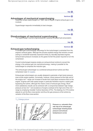 Advantages of mechanical supercharging
Relatively simple superchargers on cold side of engine. Engine exhaust gas is not
involved.
Supercharger responds immediately to load changes.
Disadvantages of mechanical supercharging
The supercharger must be engine-powered, causing increased fuel consumption.
Exhaust-gas turbocharging
In exhaust-gas turbocharging, the energy for the turbocharger is extracted from the
engine's exhaust gases. Although the process exploits energy that remains unused
(owing to crankshaft assembly expansion limits) by naturally-aspirated engines,
exhaust back-pressure increases as the gases furnish the power required to turn the
compressor.
Current turbocharged engines employ an exhaust-driven turbine to convert the
energy in the exhaust gas into mechanical energy, making it possible for the
turbocharger to compress the induction gas.
The exhaust-gas turbocharger is a combined exhaust-driven turbine and flow
compressor (see Air supply).
Exhaust-gas turbochargers are usually designed to generate a high boost pressure
even at low engine speeds. Conversely, however, boost pressure at the high end of
the engine min–1 range can increase to levels that could place excessive load on the
engine. Engines with wide speed ranges in particular therefore require a waste gate
bypassing the turbine, although this means a loss of exhaust-gas energy. Much
more satisfactory results can be achieved with a compromise between high charge
pressure at low min–1 and avoidance of engine overload at the high end of the min–1
range by employing Variable Turbine Geometry (VTG). The blading of a VTG turbine
adjusts to suit the flow cross-section and thus the gas pressure at the turbine by
variation of the flow cross-section.
Enlarge picture
Pressure vs. volumetric flow-
rate map of an exhaust-gas
turbocharger showing boost
pressure and exhaust
backpressure curves
页码，4/7
Reciprocating-piston engines with internal combustion
2008-2-1
file://D:boschboschdatenengverbrennunghubkolbenauflade.html
 