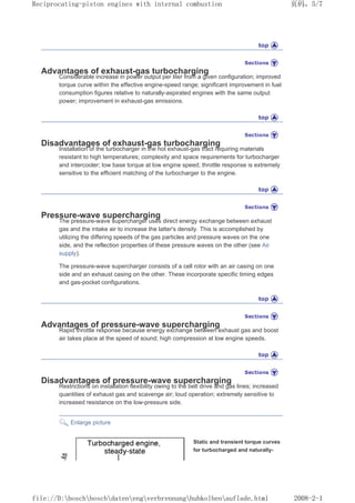 Advantages of exhaust-gas turbocharging
Considerable increase in power output per liter from a given configuration; improved
torque curve within the effective engine-speed range; significant improvement in fuel
consumption figures relative to naturally-aspirated engines with the same output
power; improvement in exhaust-gas emissions.
Disadvantages of exhaust-gas turbocharging
Installation of the turbocharger in the hot exhaust-gas tract requiring materials
resistant to high temperatures; complexity and space requirements for turbocharger
and intercooler; low base torque at low engine speed; throttle response is extremely
sensitive to the efficient matching of the turbocharger to the engine.
Pressure-wave supercharging
The pressure-wave supercharger uses direct energy exchange between exhaust
gas and the intake air to increase the latter's density. This is accomplished by
utilizing the differing speeds of the gas particles and pressure waves on the one
side, and the reflection properties of these pressure waves on the other (see Air
supply).
The pressure-wave supercharger consists of a cell rotor with an air casing on one
side and an exhaust casing on the other. These incorporate specific timing edges
and gas-pocket configurations.
Advantages of pressure-wave supercharging
Rapid throttle response because energy exchange between exhaust gas and boost
air takes place at the speed of sound; high compression at low engine speeds.
Disadvantages of pressure-wave supercharging
Restrictions on installation flexibility owing to the belt drive and gas lines; increased
quantities of exhaust gas and scavenge air; loud operation; extremely sensitive to
increased resistance on the low-pressure side.
Enlarge picture
Static and transient torque curves
for turbocharged and naturally-
页码，5/7
Reciprocating-piston engines with internal combustion
2008-2-1
file://D:boschboschdatenengverbrennunghubkolbenauflade.html
 