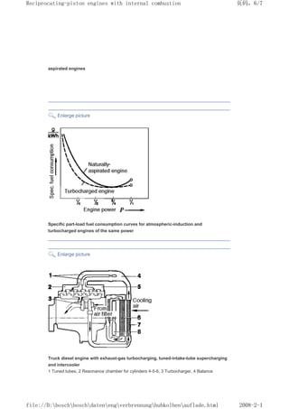 aspirated engines
Enlarge picture
Specific part-load fuel consumption curves for atmospheric-induction and
turbocharged engines of the same power
Enlarge picture
Truck diesel engine with exhaust-gas turbocharging, tuned-intake-tube supercharging
and intercooler
1 Tuned tubes, 2 Resonance chamber for cylinders 4-5-6, 3 Turbocharger, 4 Balance
页码，6/7
Reciprocating-piston engines with internal combustion
2008-2-1
file://D:boschboschdatenengverbrennunghubkolbenauflade.html
 