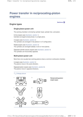 Power transfer in reciprocating-piston
engines
Engine types
Single-piston-power unit
The working chamber is formed by cylinder head, cylinder liner, and piston.
In-line engine (see illustration, section 1)
Cylinders arranged consecutively in a single plane.
V-engine (see illustration, section 2)
The cylinders are arranged in two planes in a V configuration.
Radial engine (see illustration, section 3)
The cylinders are arranged radially in one or more planes.
Opposed-cylinder (boxer) engine (see illustration, section 4)
The cylinders are horizontally opposed.
Multi-piston-power unit
More than one (usually two) working pistons share a common combustion chamber.
U-engine (see illustration, section 5)
The pistons move in the same direction.
Opposed-piston engine (see illustration, section 6)
The pistons move in opposite directions.
Enlarge picture
Reciprocating-piston
engine types
义ⷕˈ
3RZHUWUDQVIHULQUHFLSURFDWLQJSLVWRQHQJLQHV

ILOH'?ERVFK?ERVFK?GDWHQ?HQJ?YHUEUHQQXQJ?KXENROEHQ?WULHE?WULHEZH
 