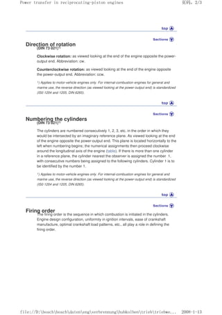 Direction of rotation
(DIN 73 021)1)
Clockwise rotation: as viewed looking at the end of the engine opposite the power-
output end. Abbreviation: cw.
Counterclockwise rotation: as viewed looking at the end of the engine opposite
the power-output end. Abbreviation: ccw.
1) Applies to motor-vehicle engines only. For internal-combustion engines for general and
marine use, the reverse direction (as viewed looking at the power-output end) is standardized
(IS0 1204 and 1205, DIN 6265).
Numbering the cylinders
(DIN 73 021)1)
The cylinders are numbered consecutively 1, 2, 3, etc. in the order in which they
would be intersected by an imaginary reference plane. As viewed looking at the end
of the engine opposite the power-output end. This plane is located horizontally to the
left when numbering begins; the numerical assignments then proceed clockwise
around the longitudinal axis of the engine (table). If there is more than one cylinder
in a reference plane, the cylinder nearest the observer is assigned the number 1,
with consecutive numbers being assigned to the following cylinders. Cylinder 1 is to
be identified by the number 1.
1) Applies to motor-vehicle engines only. For internal-combustion engines for general and
marine use, the reverse direction (as viewed looking at the power-output end) is standardized
(IS0 1204 and 1205, DIN 6265).
Firing order
The firing order is the sequence in which combustion is initiated in the cylinders.
Engine design configuration, uniformity in ignition intervals, ease of crankshaft
manufacture, optimal crankshaft load patterns, etc., all play a role in defining the
firing order.
义ⷕˈ
3RZHUWUDQVIHULQUHFLSURFDWLQJSLVWRQHQJLQHV

ILOH'?ERVFK?ERVFK?GDWHQ?HQJ?YHUEUHQQXQJ?KXENROEHQ?WULHE?WULHEZH
 