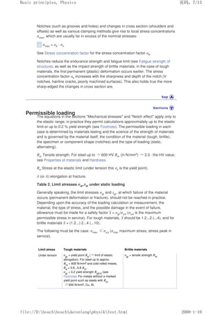 Notches (such as grooves and holes) and changes in cross section (shoulders and
offsets) as well as various clamping methods give rise to local stress concentrations
σmax, which are usually far in excess of the nominal stresses:
σmax = αk · σn
See Stress concentration factor for the stress concentration factor αk.
Notches reduce the endurance strength and fatigue limit (see Fatigue strength of
structure), as well as the impact strength of brittle materials; in the case of tough
materials, the first permanent (plastic) deformation occurs earlier. The stress
concentration factor αk increases with the sharpness and depth of the notch (V
notches, hairline cracks, poorly machined surfaces). This also holds true the more
sharp-edged the changes in cross section are.
Permissible loading
The equations in the sections Mechanical stresses and Notch effect apply only to
the elastic range; in practice they permit calculations approximately up to the elastic
limit or up to 0.2 % yield strength (see Footnote). The permissible loading in each
case is determined by materials testing and the science of the strength of materials
and is governed by the material itself, the condition of the material (tough, brittle),
the specimen or component shape (notches) and the type of loading (static,
alternating).
Rm Tensile strength. For steel up to ≈600 HV Rm (in N/mm2) ≈3.3 · the HV value;
see Properties of materials and Hardness.
Re Stress at the elastic limit (under tension this σs is the yield point).
δ (or A) elongation at fracture.
Table 2. Limit stresses σgr,τgr under static loading
Generally speaking, the limit stresses σgr and τgr, at which failure of the material
occurs (permanent deformation or fracture), should not be reached in practice.
Depending upon the accuracy of the loading calculation or measurement, the
material, the type of stress, and the possible damage in the event of failure,
allowance must be made for a safety factor S = σgr/σzul (σzul is the maximum
permissible stress in service). For tough materials, S should be 1.2...2 (...4), and for
brittle materials S = (1.2...) 2...4 (...10).
The following must be the case: σmax ≤σzul (σmax maximum stress, stress peak in
service).
Limit stress Tough materials Brittle materials
Under tension σgr
= yield point Re
(≈limit of elastic
elongation). For steel up to approx.
Rm
= 600 N/mm2 and cold-rolled metals,
Re
= 0.6...0.8 Rm
.
σgr
= 0.2 yield strength Rp0.2
(see
Footnote). For metals without a marked
yield point such as steels with Rm
≥600 N/mm2, Cu, Al.
σgr
= tensile strength Rm
页码，7/13
Basic principles, Physics
2008-1-10
file://D:boschboschdatenengphysikfest.html
 