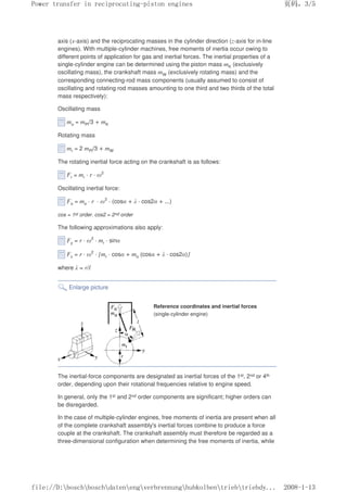 axis (x-axis) and the reciprocating masses in the cylinder direction (z-axis for in-line
engines). With multiple-cylinder machines, free moments of inertia occur owing to
different points of application for gas and inertial forces. The inertial properties of a
single-cylinder engine can be determined using the piston mass mK (exclusively
oscillating mass), the crankshaft mass mW (exclusively rotating mass) and the
corresponding connecting-rod mass components (usually assumed to consist of
oscillating and rotating rod masses amounting to one third and two thirds of the total
mass respectively):
Oscillating mass
mo = mPl/3 + mK
Rotating mass
mr = 2 mPl/3 + mW
The rotating inertial force acting on the crankshaft is as follows:
Fr = mr · r · ω2
Oscillating inertial force:
Fo = mo · r · ω2
· (cosα + λ · cos2α + ...)
cos = 1st order. cos2 = 2nd order
The following approximations also apply:
Fy = r · ω2
· mr · sinα
Fz = r · ω2
· [mr · cosα + mo (cosα + λ · cos2α)]
where λ = r/l
Enlarge picture
Reference coordinates and inertial forces
(single-cylinder engine)
The inertial-force components are designated as inertial forces of the 1st, 2nd or 4th
order, depending upon their rotational frequencies relative to engine speed.
In general, only the 1st and 2nd order components are significant; higher orders can
be disregarded.
In the case of multiple-cylinder engines, free moments of inertia are present when all
of the complete crankshaft assembly's inertial forces combine to produce a force
couple at the crankshaft. The crankshaft assembly must therefore be regarded as a
three-dimensional configuration when determining the free moments of inertia, while
义ⷕˈ
3RZHUWUDQVIHULQUHFLSURFDWLQJSLVWRQHQJLQHV

ILOH'?ERVFK?ERVFK?GDWHQ?HQJ?YHUEUHQQXQJ?KXENROEHQ?WULHE?WULHEG
 