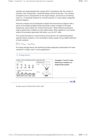 cylinders are superimposed with a phase shift in accordance with the number of
cylinders, their configuration, crankshaft design and the firing order. The resulting
composite curve is characteristic for the engine design, and covers a full working
cycle (i.e., 2 crankshaft rotations for 4-stroke engines). It is also called a tangential-
pressure diagram.
Harmonic analysis can be employed to replace the torsional-force diagram with a
series of sinusoidal oscillations featuring whole-number multiples of the basic
frequencies, and to obtain the torsional harmonics. When defined according to
engine speed these multiples are also called orders. When applied to a four-stroke
engine this procedure generates half orders, e.g. the 0.5th order.
The cyclical fluctuations in torsional force encountered in all reciprocating-piston
engines lead to variations in the crankshaft's rotation speed, the so-called coefficient
of cyclic variation.
δs = (ωmax – ωmin)/ωmin
An energy storage device (the flywheel) provides adequate compensation for these
variations in rotation rate in normal applications.
Enlarge picture
Complete 1st and 2nd order
balancing of masses in a
single-stroke system
All rights reserved. © Robert Bosch GmbH, 2002
义ⷕˈ
3RZHUWUDQVIHULQUHFLSURFDWLQJSLVWRQHQJLQHV

ILOH'?ERVFK?ERVFK?GDWHQ?HQJ?YHUEUHQQXQJ?KXENROEHQ?WULHE?WULHEG
 