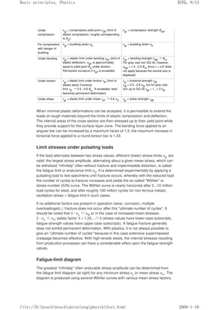 Under
compression
σgr
= compressive yield point σdF
(limit of
elastic compression, roughly corresponding
to Re
).
σgr
= compression strength Rdm
.
For compression
with danger of
buckling
σgr
= buckling strain σk
. σgr
= buckling strain σk
.
Under bending σgr
= elastic limit under bending σbF
(limit of
elastic deflection). σbF
is approximately
equal to yield point Re
under tension.
Permanent curvature if σbF
is exceeded.
σgr
= bending strength σbB
≈Rm
.
For gray cast iron GG 40, however,
σbB
= 1.4...2.0 Rm
since ε = σ/E does
not apply because the neutral axis is
displaced
Under torsion τgr
= elastic limit under torsion τtF
(limit of
elastic twist).Torsional
limit τtF
≈0.5...0.6 Re.
. If exceeded, twist
becomes permanent deformation.
τgr
= torsional strength τtB
.
τtB
= 0.5...0.8 σB
, but for gray cast
iron up to GG 25 τtB
= 1...1.3 σB
.
Under shear τgr
= elastic limit under shear τsF
≈0.6 σS
. τgr
= shear strength τsB
.
When minimal plastic deformations can be accepted, it is permissible to extend the
loads on tough materials beyond the limits of elastic compression and deflection.
The internal areas of the cross section are then stressed up to their yield point while
they provide support for the surface-layer zone. The bending force applied to an
angular bar can be increased by a maximum factor of 1.5; the maximum increase in
torsional force applied to a round torsion bar is 1.33.
Limit stresses under pulsating loads
If the load alternates between two stress values, different (lower) stress limits σgr are
valid: the largest stress amplitude, alternating about a given mean stress, which can
be withstood infinitely often without fracture and impermissible distortion, is called
the fatigue limit or endurance limit σD. It is determined experimentally by applying a
pulsating load to test specimens until fracture occurs, whereby with the reduced load
the number of cycles to fracture increases and yields the so-called Wöhler or
stress-number (S/N) curve. The Wöhler curve is nearly horizontal after 2...10 million
load cycles for steel, and after roughly 100 million cycles for non-ferrous metals;
oscillation stress = fatigue limit in such cases.
If no additional factors are present in operation (wear, corrosion, multiple
overloadingetc.), fracture does not occur after this ultimate number of cycles. It
should be noted that S · σa ≤σW or in the case of increased mean stresses
S · σa ≤σD; safety factor S = 1.25...≥3 (stress values have lower-case subscripts,
fatigue-strength values have upper-case subscripts). A fatigue fracture generally
does not exhibit permanent deformation. With plastics, it is not always possible to
give an ultimate number of cycles because in this case extensive superimposed
creepage becomes effective. With high-tensile steels, the internal stresses resulting
from production processes can have a considerable effect upon the fatigue-strength
values.
Fatigue-limit diagram
The greatest infinitely often endurable stress amplitude can be determined from
the fatigue limit diagram (at right) for any minimum stress σu or mean stress σm. The
diagram is produced using several Wöhler curves with various mean stress factors.
页码，8/13
Basic principles, Physics
2008-1-10
file://D:boschboschdatenengphysikfest.html
 