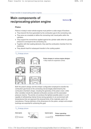 Power transfer in reciprocating-piston engines
Main components of
reciprocating-piston engine
Piston
Pistons in today's motor-vehicle engines must perform a wide range of functions:
z They transmit the force generated by the combustion gas to the connecting rods,
z They serve as crosstails to define the connecting rods' travel paths within the
cylinders,
z They support the normal force applied against the cylinder walls while the cylinder
pressure is conveyed to the connecting rod,
z Together with their sealing elements, they seal the combustion chamber from the
crankcase,
z They absorb heat for subsequent transfer to the cooling system.
Enlarge picture
Piston shapes in various engine designs
1 Strip inserts for expansion control.
Both the piston's design and the wristpin configuration employed to transfer the
combustion gas forces to the connecting rod are largely determined by the
combustion chamber's shape, including the geometry of the piston crown, while
other variables include the selected combustion process and the associated
pressure maxima. The priority is to produce the lightest possible piston in a unit
capable of withstanding intense forces during operation in an environment with
temperatures that can approach the physical limits of the materials used in its
manufacture. Precise definition of the dimensions for the piston, wristpin and wristpin
bushings are essential for achieving this goal.
Enlarge picture
Piston operating
temperatures in motor-
页码，1/8
Power transfer in reciprocating-piston engines
2008-2-1
file://D:boschboschdatenengverbrennunghubkolbentriebbauteile...
 
