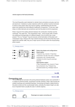 vehicle engines at full load (schematic)
The most frequently used materials for cylinder liners and pistons are gray cast iron
and aluminum. Variations in piston clearance within the cylinder must be minimized
to reduce noise (piston slap) and improve sealing, notwithstanding the fact that
piston and cylinder liner have different coefficients of expansion. To this end, steel
strips or similar elements are sometimes cast into the piston to limit its expansion.
Piston rings form the sealing element between the combustion chamber and the
crankcase. The upper two – the compression rings – serve as gas seals. At least
one additional ring (generally of a different design), the oil control ring, is also
present. This is a scraper ring and ensures correct lubrication of the piston and
compression rings. Owing to the rings' extreme tension and the force that they exert
against the cylinder walls, they are a major source of friction within the reciprocating-
piston engine.
Enlarge picture
Piston-ring shapes and configurations
Diesel engine:
1 Keystone ring, crowned, 2 Taper-face
compression ring with inner bevel, 3 Stepped
compression ring, 4 Double-beveled
ventilated oil control ring with spiral-type
expander.
Spark-ignition engine:
5 Plain compression ring, crowned, 6 Taper-
face compression ring, 7 Stepped ring,
8 Double-beveled ring, 9 Multipart steel oil
ring.
Connecting rod
The connecting rod (conrod) is the joining element between piston and crankshaft. It
is subject to extreme tensile, compression and flex stresses, while it also houses the
wristpin bushings and crankshaft bearings. Connecting-rod length is determined by
the piston stroke and the counterweight radius; whereby the engine height can also
be an important factor (usually the case in vehicle engines).
Enlarge picture
Passenger-car engine connecting rod
页码，2/8
Power transfer in reciprocating-piston engines
2008-2-1
file://D:boschboschdatenengverbrennunghubkolbentriebbauteile...
 