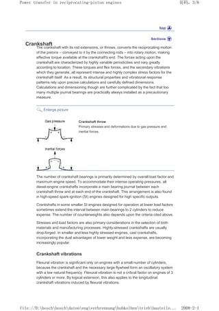 Crankshaft
The crankshaft with its rod extensions, or throws, converts the reciprocating motion
of the pistons – conveyed to it by the connecting rods – into rotary motion, making
effective torque available at the crankshaft's end. The forces acting upon the
crankshaft are characterized by highly variable periodicities and vary greatly
according to location. These torques and flex forces, and the secondary vibrations
which they generate, all represent intense and highly complex stress factors for the
crankshaft itself. As a result, its structural properties and vibrational response
patterns rely upon precise calculations and carefully defined dimensions.
Calculations and dimensioning though are further complicated by the fact that too
many multiple journal bearings are practically always installed as a precautionary
measure.
Enlarge picture
Crankshaft throw
Primary stresses and deformations due to gas pressure and
inertial forces.
The number of crankshaft bearings is primarily determined by overall load factor and
maximum engine speed. To accommodate their intense operating pressures, all
diesel-engine crankshafts incorporate a main bearing journal between each
crankshaft throw and at each end of the crankshaft. This arrangement is also found
in high-speed spark-ignition (SI) engines designed for high specific outputs.
Crankshafts in some smaller SI engines designed for operation at lower load factors
sometimes extend the interval between main bearings to 2 cylinders to reduce
expense. The number of counterweights also depends upon the criteria cited above.
Stresses and load factors are also primary considerations in the selection of both
materials and manufacturing processes. Highly-stressed crankshafts are usually
drop-forged. In smaller and less highly stressed engines, cast crankshafts,
incorporating the dual advantages of lower weight and less expense, are becoming
increasingly popular.
Crankshaft vibrations
Flexural vibration is significant only on engines with a small number of cylinders,
because the crankshaft and the necessary large flywheel form an oscillatory system
with a low natural frequency. Flexural vibration is not a critical factor on engines of 3
cylinders or more. By logical extension, this also applies to the longitudinal
crankshaft vibrations induced by flexural vibrations.
页码，3/8
Power transfer in reciprocating-piston engines
2008-2-1
file://D:boschboschdatenengverbrennunghubkolbentriebbauteile...
 