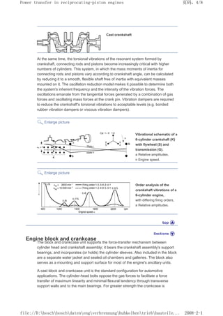 Cast crankshaft
At the same time, the torsional vibrations of the resonant system formed by
crankshaft, connecting rods and pistons become increasingly critical with higher
numbers of cylinders. This system, in which the mass moments of inertia for
connecting rods and pistons vary according to crankshaft angle, can be calculated
by reducing it to a smooth, flexible shaft free of inertia with equivalent masses
mounted on it. The oscillation reduction model makes it possible to determine both
the system's inherent frequency and the intensity of the vibration forces. The
oscillations emanate from the tangential forces generated by a combination of gas
forces and oscillating mass forces at the crank pin. Vibration dampers are required
to reduce the crankshaft's torsional vibrations to acceptable levels (e.g. bonded
rubber vibration dampers or viscous vibration dampers).
Enlarge picture
Vibrational schematic of a
6-cylinder crankshaft (K)
with flywheel (S) and
transmission (G).
a Relative amplitudes,
n Engine speed.
Enlarge picture
Order analysis of the
crankshaft vibrations of a
6-cylinder engine,
with differing firing orders,
a Relative amplitudes.
Engine block and crankcase
The block and crankcase unit supports the force-transfer mechanism between
cylinder head and crankshaft assembly; it bears the crankshaft assembly's support
bearings, and incorporates (or holds) the cylinder sleeves. Also included in the block
are a separate water jacket and sealed oil chambers and galleries. The block also
serves as a mounting and support surface for most of the engine's ancillary units.
A cast block and crankcase unit is the standard configuration for automotive
applications. The cylinder-head bolts oppose the gas forces to facilitate a force
transfer of maximum linearity and minimal flexural tendency through transverse
support walls and to the main bearings. For greater strength the crankcase is
页码，4/8
Power transfer in reciprocating-piston engines
2008-2-1
file://D:boschboschdatenengverbrennunghubkolbentriebbauteile...
 