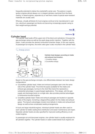 frequently extended to below the crankshaft's center axis. The pistons in spark-
ignition engines almost always run in integral cylinders machined from the block
casting. In diesel engines, separate dry or wet liners made of special wear-resistant
materials are usually used.
Whereas, virtually all blocks for truck engines continue to be manufactured in cast
iron, aluminum passenger-car blocks are becoming increasingly popular owing to
their weight-savings potential.
Cylinder head
The cylinder head seals off the upper end of the block and cylinder(s). It houses the
gas-exchange valves as well as the spark plugs and/or injectors. Together with the
piston, it also provides the desired combustion-chamber shape. In the vast majority
of passenger-car engines, the entire valve gear is also mounted in the cylinder head.
Enlarge picture
Cylinder-head designs according to intake
and exhaust tract location.
1 Crossflow design,
2 Counterflow design.
Based on the gas-exchange concepts, one differentiates between two basic design
configurations:
z Counterflow cylinder head: Intake and exhaust passages open onto the same
side of the cylinder head. This limits the space available for the intake and
exhaust gas passages, but due to the short flow tracts this represents a
substantial advantage in supercharged applications. This design, with the gas
supply and discharge tracts on a single side, also provides practical advantages
in transverse-mounted engines.
z Crossflow cylinder head: Intake and exhaust passages are located on opposite
sides of the engine, furnishing a diagonal flow pattern for the intake and exhaust
gases. This layout's advantages include more latitude in intake and exhaust-tract
design as well as less complicated sealing arrangements.
In truck and large industrial engines, individual cylinder heads are often used on
each cylinder for better sealing-force distribution and easier maintenance and repair.
Separate cylinder heads are also specified for improved cooling efficiency on air-
cooled engines.
In passenger-car and low-power engines, one cylinder head is usually employed for
all cylinders together. The cylinder heads on water-cooled diesel truck engines are
页码，5/8
Power transfer in reciprocating-piston engines
2008-2-1
file://D:boschboschdatenengverbrennunghubkolbentriebbauteile...
 