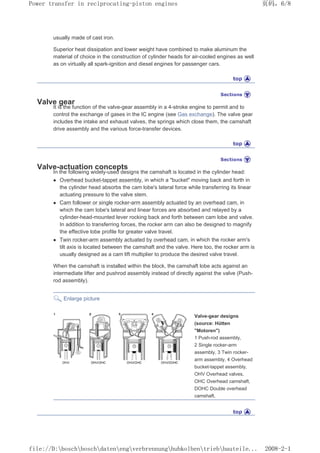 usually made of cast iron.
Superior heat dissipation and lower weight have combined to make aluminum the
material of choice in the construction of cylinder heads for air-cooled engines as well
as on virtually all spark-ignition and diesel engines for passenger cars.
Valve gear
It is the function of the valve-gear assembly in a 4-stroke engine to permit and to
control the exchange of gases in the IC engine (see Gas exchange). The valve gear
includes the intake and exhaust valves, the springs which close them, the camshaft
drive assembly and the various force-transfer devices.
Valve-actuation concepts
In the following widely-used designs the camshaft is located in the cylinder head:
z Overhead bucket-tappet assembly, in which a bucket moving back and forth in
the cylinder head absorbs the cam lobe's lateral force while transferring its linear
actuating pressure to the valve stem.
z Cam follower or single rocker-arm assembly actuated by an overhead cam, in
which the cam lobe's lateral and linear forces are absorbed and relayed by a
cylinder-head-mounted lever rocking back and forth between cam lobe and valve.
In addition to transferring forces, the rocker arm can also be designed to magnify
the effective lobe profile for greater valve travel.
z Twin rocker-arm assembly actuated by overhead cam, in which the rocker arm's
tilt axis is located between the camshaft and the valve. Here too, the rocker arm is
usually designed as a cam lift multiplier to produce the desired valve travel.
When the camshaft is installed within the block, the camshaft lobe acts against an
intermediate lifter and pushrod assembly instead of directly against the valve (Push-
rod assembly).
Enlarge picture
Valve-gear designs
(source: Hütten
Motoren)
1 Push-rod assembly,
2 Single rocker-arm
assembly, 3 Twin rocker-
arm assembly, 4 Overhead
bucket-tappet assembly,
OHV Overhead valves,
OHC Overhead camshaft,
DOHC Double overhead
camshaft.
页码，6/8
Power transfer in reciprocating-piston engines
2008-2-1
file://D:boschboschdatenengverbrennunghubkolbentriebbauteile...
 