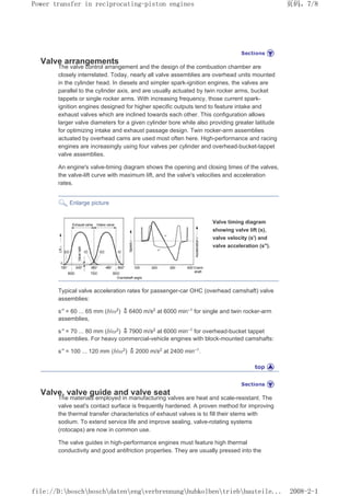 Valve arrangements
The valve control arrangement and the design of the combustion chamber are
closely interrelated. Today, nearly all valve assemblies are overhead units mounted
in the cylinder head. In diesels and simpler spark-ignition engines, the valves are
parallel to the cylinder axis, and are usually actuated by twin rocker arms, bucket
tappets or single rocker arms. With increasing frequency, those current spark-
ignition engines designed for higher specific outputs tend to feature intake and
exhaust valves which are inclined towards each other. This configuration allows
larger valve diameters for a given cylinder bore while also providing greater latitude
for optimizing intake and exhaust passage design. Twin rocker-arm assemblies
actuated by overhead cams are used most often here. High-performance and racing
engines are increasingly using four valves per cylinder and overhead-bucket-tappet
valve assemblies.
An engine's valve-timing diagram shows the opening and closing times of the valves,
the valve-lift curve with maximum lift, and the valve's velocities and acceleration
rates.
Enlarge picture
Valve timing diagram
showing valve lift (s),
valve velocity (s') and
valve acceleration (s).
Typical valve acceleration rates for passenger-car OHC (overhead camshaft) valve
assemblies:
s = 60 ... 65 mm (b/ω2
) 6400 m/s2
at 6000 min–1
for single and twin rocker-arm
assemblies,
s = 70 ... 80 mm (b/ω2) 7900 m/s2 at 6000 min–1 for overhead-bucket tappet
assemblies. For heavy commercial-vehicle engines with block-mounted camshafts:
s = 100 ... 120 mm (b/ω2
) 2000 m/s2
at 2400 min–1
.
Valve, valve guide and valve seat
The materials employed in manufacturing valves are heat and scale-resistant. The
valve seat's contact surface is frequently hardened. A proven method for improving
the thermal transfer characteristics of exhaust valves is to fill their stems with
sodium. To extend service life and improve sealing, valve-rotating systems
(rotocaps) are now in common use.
The valve guides in high-performance engines must feature high thermal
conductivity and good antifriction properties. They are usually pressed into the
页码，7/8
Power transfer in reciprocating-piston engines
2008-2-1
file://D:boschboschdatenengverbrennunghubkolbentriebbauteile...
 