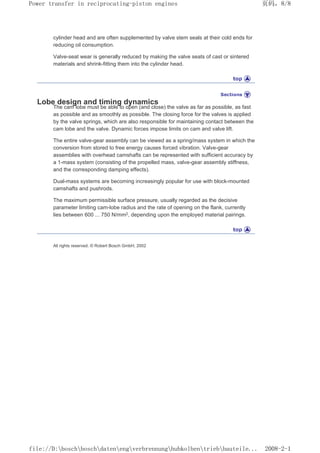 cylinder head and are often supplemented by valve stem seals at their cold ends for
reducing oil consumption.
Valve-seat wear is generally reduced by making the valve seats of cast or sintered
materials and shrink-fitting them into the cylinder head.
Lobe design and timing dynamics
The cam lobe must be able to open (and close) the valve as far as possible, as fast
as possible and as smoothly as possible. The closing force for the valves is applied
by the valve springs, which are also responsible for maintaining contact between the
cam lobe and the valve. Dynamic forces impose limits on cam and valve lift.
The entire valve-gear assembly can be viewed as a spring/mass system in which the
conversion from stored to free energy causes forced vibration. Valve-gear
assemblies with overhead camshafts can be represented with sufficient accuracy by
a 1-mass system (consisting of the propelled mass, valve-gear assembly stiffness,
and the corresponding damping effects).
Dual-mass systems are becoming increasingly popular for use with block-mounted
camshafts and pushrods.
The maximum permissible surface pressure, usually regarded as the decisive
parameter limiting cam-lobe radius and the rate of opening on the flank, currently
lies between 600 ... 750 N/mm2, depending upon the employed material pairings.
All rights reserved. © Robert Bosch GmbH, 2002
页码，8/8
Power transfer in reciprocating-piston engines
2008-2-1
file://D:boschboschdatenengverbrennunghubkolbentriebbauteile...
 