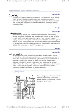 Reciprocating-piston engines with internal combustion
Cooling
In order to avoid thermal overload, combustion of the lubricating oil on the piston's
sliding surface, and uncontrolled combustion due to excessive component
temperatures, the components surrounding the hot combustion chamber (cylinder
liner, cylinder head, valves and in some cases the pistons themselves) must be
intensively cooled.
Direct cooling
Direct air cooling removes heat directly from the components. The underlying
principle is based on intensive air flow, usually through a finned surface. Although
primarily used in motorcycle and aircraft engines, this form of cooling is also
employed for some passenger-car and commercial-vehicle diesel and spark-ignition
engines. Its main advantage is its high reliability and freedom from maintenance. On
the negative side, the design measures required to ensure efficient heat dissipation
to the cooling air increase the cost of the components.
Indirect cooling
Because water has a high specific heat capacity and provides efficient thermal
transition between the materials, most contemporary vehicle engines are water-
cooled. The air/water recirculation cooling system is the most prevalent system. It
comprises a closed circuit allowing the use of anti-corrosion and anti-freeze
additives. The coolant is pumped through the engine and through an air/water
radiator. The cooling air flows through the radiator in response to vehicle movement
and/or is forced through it by a fan. The coolant temperature is regulated by a
thermostatic valve which bypasses the radiator as required.
Enlarge picture
Water cooling system with coolant circuit
1 Radiator, 2 Thermostat, 3 Water pump,
4 Water passages in cylinder block, 5 Coolant
passages in cylinder head.
义ⷕˈ
5HFLSURFDWLQJSLVWRQHQJLQHVZLWKLQWHUQDOFRPEXVWLRQ

ILOH'?ERVFK?ERVFK?GDWHQ?HQJ?YHUEUHQQXQJ?KXENROEHQ?NXHKOKWPO
 