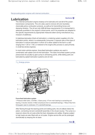Reciprocating-piston engines with internal combustion
Lubrication
The internal-combustion engine employs oil to lubricate and cool all of the power-
transmission components. This oil is also used to remove dirt and neutralize
chemically-active combustion products, as well as for transmitting forces and
damping vibration. The oil can only fulfill all these requirements if it is transported in
adequate quantities to the engine's critical points, and if its properties are adapted to
the specific requirements by appropriate measures taken during manufacture (e.g.,
inclusion of additives).
In total-loss lubrication (fresh-oil lubrication), a metering system supplies oil to the
lubrication points, where it is subsequently consumed. A special case of this type of
lubrication is mixture lubrication in which oil is either added to the fuel in a ratio
ranging from 1:20 to 1:100, or metered to the engine (this process is used primarily
in small two-stroke engines).
In most motor-vehicle engines, force-feed lubrication systems are used in
combination with splash and oil mist lubrication. The basic force-feed system pumps
pressurized oil (usually by gear pump) to all bearing points, while sliding parts are
lubricated by splash lubrication systems and oil mist.
Enlarge picture
Force-feed lubrication system
1 Pressure relief valve, 2 Oil filter, 3 Gear pump, 4 From main bearing to connecting-rod
bearing, 5 Suction strainer, 6 Main oil-pressure line to crankshaft bearings, 7 Return flow from
timing-gear case to crankcase, 8 To camshaft bearings.
After flowing through the bearing points and sliding parts, the oil collects below the
piston, connecting rod and crankshaft assembly in the oil pan (sump). The sump is a
reservoir where the oil cools while the foam dissipates and settles. Engines subject
to high loads are also fitted with an oil cooler. Engine service life can be prolonged
dramatically by keeping the oil clean.
页码，1/2
Reciprocating-piston engines with internal combustion
2008-2-1
file://D:boschboschdatenengverbrennunghubkolbenschmier.html
 