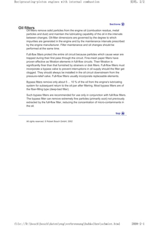 Oil filters
Oil filters remove solid particles from the engine oil (combustion residue, metal
particles and dust) and maintain the lubricating capability of the oil in the intervals
between changes. Oil-filter dimensions are governed by the degree to which
impurities are generated in the engine and by the maintenance intervals prescribed
by the engine manufacturer. Filter maintenance and oil changes should be
performed at the same time.
Full-flow filters protect the entire oil circuit because particles which cause wear are
trapped during their first pass through the circuit. Fine-mesh paper filters have
proven effective as filtration elements in full-flow circuits. Their filtration is
significantly finer than that furnished by strainers or disk filters. Full-flow filters must
incorporate a bypass valve to prevent interruptions in oil supply should the filter get
clogged. They should always be installed in the oil circuit downstream from the
pressure-relief valve. Full-flow filters usually incorporate replaceable elements.
Bypass filters remove only about 5 ... 10 % of the oil from the engine's lubricating
system for subsequent return to the oil pan after filtering. Most bypass filters are of
the fiber-filling type (deep-bed filter).
Such bypass filters are recommended for use only in conjunction with full-flow filters.
The bypass filter can remove extremely fine particles (primarily soot) not previously
extracted by the full-flow filter, reducing the concentration of micro-contaminants in
the oil.
All rights reserved. © Robert Bosch GmbH, 2002
页码，2/2
Reciprocating-piston engines with internal combustion
2008-2-1
file://D:boschboschdatenengverbrennunghubkolbenschmier.html
 