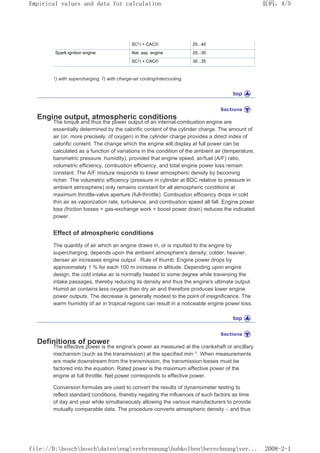 SC1) + CAC2) 25...40
Spark-ignition engine Nat. asp. engine 25...30
SC1) + CAC2) 30...35
1) with supercharging, 2) with charge-air cooling/intercooling.
Engine output, atmospheric conditions
The torque and thus the power output of an internal-combustion engine are
essentially determined by the calorific content of the cylinder charge. The amount of
air (or, more precisely, of oxygen) in the cylinder charge provides a direct index of
calorific content. The change which the engine will display at full power can be
calculated as a function of variations in the condition of the ambient air (temperature,
barometric pressure, humidity), provided that engine speed, air/fuel (A/F) ratio,
volumetric efficiency, combustion efficiency, and total engine power loss remain
constant. The A/F mixture responds to lower atmospheric density by becoming
richer. The volumetric efficiency (pressure in cylinder at BDC relative to pressure in
ambient atmosphere) only remains constant for all atmospheric conditions at
maximum throttle-valve aperture (full-throttle). Combustion efficiency drops in cold
thin air as vaporization rate, turbulence, and combustion speed all fall. Engine power
loss (friction losses + gas-exchange work + boost power drain) reduces the indicated
power.
Effect of atmospheric conditions
The quantity of air which an engine draws in, or is inputted to the engine by
supercharging, depends upon the ambient atmosphere's density; colder, heavier,
denser air increases engine output . Rule of thumb: Engine power drops by
approximately 1 % for each 100 m increase in altitude. Depending upon engine
design, the cold intake air is normally heated to some degree while traversing the
intake passages, thereby reducing its density and thus the engine's ultimate output.
Humid air contains less oxygen than dry air and therefore produces lower engine
power outputs. The decrease is generally modest to the point of insignificance. The
warm humidity of air in tropical regions can result in a noticeable engine power loss.
Definitions of power
The effective power is the engine's power as measured at the crankshaft or ancillary
mechanism (such as the transmission) at the specified min–1. When measurements
are made downstream from the transmission, the transmission losses must be
factored into the equation. Rated power is the maximum effective power of the
engine at full throttle. Net power corresponds to effective power.
Conversion formulas are used to convert the results of dynamometer testing to
reflect standard conditions, thereby negating the influences of such factors as time
of day and year while simultaneously allowing the various manufacturers to provide
mutually comparable data. The procedure converts atmospheric density – and thus
页码，4/5
Empirical values and data for calculation
2008-2-1
file://D:boschboschdatenengverbrennunghubkolbenberechnungver...
 