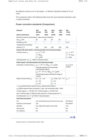 the effective volume of air in the engine – to defined standard conditions for air
mass.
The comparison data in the following table show the most important standards used
in power correction.
Power correction standards (Comparison)
Standard EEC
80/1269
ISO
1585
JIS D
1001
SAE J
1349
DIN
70 020
(Date of publication) (4/81) (5/82) (10/82) (5/85) (11/76)
Barometric pressure during testing (* vapor pressure subtracted)
Dry pPT
* kPa 99 99 99 99 –
Absolute pPF
kPa – – – – 101.3
Temperature during testing
Absolute Tp
K 298 298 298 298 293
Engines with spark ignition, naturally-aspirated and turbo/supercharged
Correction factor αa αa
= A1.2 · B0.6 αa
= A · B0.5
A = 99/pPT A = 101.3/pPF
B = Tp
/298 B = T/293
Corrected power: P0
= αa
· P(kW) (P measured power)
Diesel engines, naturally-aspirated and turbo/supercharged
Atmospheric correction factor fa
fa
= A · B0.7 (A = 99/pPT
; B = Tp
/293) as αa
for SI
engines
(naturally-aspirated and mechanically-
supercharged engines).
fa
= A0.7 · B1.5 (A = 99/pPT
; B = Tp
/293)
(turbocharged engines with/without charge-air
cooling).
Engine correction factor fm 40 ≤ q/r ≤ 65: fm
= 0.036 · (q/r) –1.14 fm
= 1
q/r  40: fm
= 0.3
q/r  65: fm
= 1.2
r = pL
/pE
Boost pressure response, with pL
absolute boost pressure,
pE
absolute pressure before compressor, q spec. fuel consumption (SAE J 1349).
4-stroke engines: q = 120 000 F/DN, 2-stroke engines: q = 60 000 F/DN,
with F Fuel flow (mg/s), D Effective stroke volume (l); N Engine speed (min–1).
Corrected power: P0
= P · fa
fm (kW) (P measured power).
Prescribed accessories
Fan Yes, with electric/viscous-drive fan at max. slip Not defined
Emissions control system Yes Not defined
Alternator Yes, loaded with engine-current draw Yes
Servo pumps No No
Air conditioner No No
All rights reserved. © Robert Bosch GmbH, 2002
页码，5/5
Empirical values and data for calculation
2008-2-1
file://D:boschboschdatenengverbrennunghubkolbenberechnungver...
 