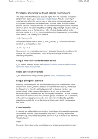 Permissible alternating loading of notched machine parts
The fatigue limit of notched parts is usually higher than that calculated using stress
concentration factor αk (see Stress concentration factor). Also, the sensitivity of
materials to the effect of a notch in case of (alternating) fatigue loading varies, e.g.,
spring steels, highly quenched and tempered structural steels, and high-strength
bronzes are more sensitive than cast iron, stainless steel and precipitation-hardened
aluminum alloys. For (alternating) fatigue loading, fatigue-strength reduction factor βk
applies instead of αk so that e.g. at σm = 0 the effective stress amplitude on the
structural member is σwnβk (σwn the nominal alternating stress referred to the residual
cross section). The following must hold true:
σwnβk ≤σwzul = σw/S
Attempts have been made to derive βk from αk where e.g. Thum introduced notch
sensitivity ηk and established that
βk = 1 + (αk – 1) ηk
However ηk is not a material constant, and it also depends upon the condition of the
material, the component geometry (notch acuity) and the type of loading (e.g.
alternating or dynamic).
Fatigue limit values under reversed stress
σw for various materials is given on Properties of metallic materials und Properties
nonferrous metals, heavy metals.
Stress concentration factors
αk for different notch configurations is given on Stress concentration factors.
Fatigue strength of structure
For many component parts, it is difficult or even impossible to determine a stress
concentration factor αk and thus a fatigue-strength reduction factor βk. In this case
the fatigue limit of the entire part (fatigue strength of structural member, e.g.,
pulsating loads in N or moment of oscillation in N · m) must be determined
experimentally and compared with test results given in literature. The local stressing
can continue to be measured, using foil strain gauges for instance. As an alternative,
or for preliminary design purposes, the finite-element method can be applied to
calculate numerically the stress distribution and to compare it with the respective
limit stress.
Creep behavior
If materials are subjected for long periods of time to loads at increased temperatures
and/or to high stresses, creep or relaxation may occur. If resulting deformations
(generally very small) are not acceptable, allowance must be made for the material's
creep behavior:
Creep:
Permanent deformation under constant load, and (at least approximately) constant
页码，10/13
Basic principles, Physics
2008-1-10
file://D:boschboschdatenengphysikfest.html
 