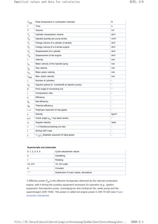 Tmax Peak temperature in combustion chamber K
t Time s
V Volume m3
Vc Cylinder compression volume dm3
VE Injected quantity per pump stroke mm3
Vf Charge volume of a cylinder (2-stroke) dm3
VF Charge volume of a 2-stroke engine dm3
Vh Displacement of a cylinder dm3
VH Displacement of the engine dm3
υ Velocity m/s
υd Mean velocity of the injected spray m/s
υg Gas velocity m/s
υm Mean piston velocity m/s
υmax Max. piston velocity m/s
z Number of cylinders -
αd Injection period (in °crankshaft at injection pump) °
β Pivot angle of connecting rod °
ε Compression ratio -
η Efficiency -
ηe Net efficiency -
ηth Thermal efficiency -
v, n Polytropic exponent of real gases -
ρ Density kg/m3
φ,α Crank angle (φo
= top dead center) °
ω Angular velocity rad/s
λ = r/l Stroke/connecting-rod ratio -
λ Air/fuel (A/F) ratio -
χ = cp
/cv
Adiabatic exponent of ideal gases -
Superscripts and subscripts
0, 1, 2, 3, 4, 5 Cycle values/main values
o Oscillating
r Rotating
1st, 2nd 1st, 2nd order
A Constant
',  Subdivision of main values, derivations
1) Effective power Peff is the effective horsepower delivered by the internal-combustion
engine, with it driving the auxiliary equipment necessary for operation (e.g., ignition
equipment, fuel-injection pump, scavenging-air and cooling-air fan, water pump and fan,
supercharger) (DIN 1940). This power is called net engine power in DIN 70 020 (see Power
correction standards).
页码，2/8
Empirical values and data for calculation
2008-2-1
file://D:boschboschdatenengverbrennunghubkolbenberechnungber...
 