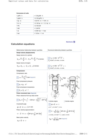 Conversion of units
1 g/PS · h = 1.36 g/kW · h
1 g/kW · h = 0.735 g/PS · h
1 kp · m = 9.81 N · m ≈ 10 N · m
1 N · m = 0.102 kp · m ≈ 0.1 kp · m
1 PS = 0.735 kW
1 kW = 1.36 PS
1 at = 0.981 bar ≈ 1 bar
1 bar = 1.02 at ≈ 1 at
Calculation equations
Mathematical relationship between quantities Numerical relationship between quantities
Swept volume (displacement)
Swept volume of a cylinder
; (2-stroke)
Vh
= 0.785 · 10
–6
d
2
· s
Vh
in dm3, d in mm, s in mm
Swept volume of engine
; (2-stroke) Vh
= 0.785 · 10
–6
d
2
· s · z
Vh
in dm3, d in mm, s in mm
Compression
Compression ratio
4-stroke engine 2-stroke engine
φ in °, n in min–1, t in s
υ in m/s, n in min–1, l, r and s in mm
(see diagram)
(see diagram)
Final compression pressure
Final compression temperature
Piston movement (see diagram)
Piston clearance from top dead center
Crankshaft angle
(φ in rad)
Piston velocity (approximation)
Mean piston velocity
页码，3/8
Empirical values and data for calculation
2008-2-1
file://D:boschboschdatenengverbrennunghubkolbenberechnungber...
 