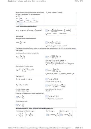Maximum piston velocity (approximate, if connecting
rod is on a tangent with the big-end trajectory;
αk
= 0)
υm
in m/s, n in min–1, s in mm
l/r 3.5 4 4.5
υmax
1.63 · υm
1.62 · υm
1.61 · υm
(see diagram)
Piston acceleration (approximation)
αk
in m/s2, n in min–1, l, r and s in mm
Gas velocity
Mean gas velocity in the valve section
υg
in m/s, d, dv
, and s in mm, n in min–1
The highest volumetric efficiency values are achieved at mean gas velocities of 90...110 m/s (empirical values).
Fuel supply
Injected quantity per injection pump stroke
VE
in mm3, Peff
in kW, be
in g/kW · h
(or also Peff
in PS, be
in g/PS · h),
np
in min–1, ρ in kg/dm3 (for fuels ρ ≈ 0.85 kg/dm3)
Mean velocity of injection spray
(αd
in rad)
υd
= in m/s, np
in min–1, VE
in mm3, Sd
in mm2, αd
in °
Engine power
P in kW, M in N · m (= W · s),
K = 1 for 2-stroke engine
K = 2 for 4-stroke engine
Peff
in kW, pe
in bar, n in min–1.
Md
in N · m
Power per unit displacement (power output per liter)
P in PS, M in kp · m, n in min–1
Weight-to-power ratio
Mean piston pressure (mean pressure, mean working pressure)
4-stroke engine 2-stroke engine 4-stroke engine 2-stroke engine
页码，4/8
Empirical values and data for calculation
2008-2-1
file://D:boschboschdatenengverbrennunghubkolbenberechnungber...
 