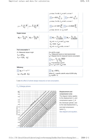 p in bar, P in kW, VH
in dm3, n in min–1
p in bar, P in PS, VH
in dm3, n in min–1
p in bar, M in N · m, VH
in dm3
Engine torque
Md
in N · m, VH
in dm3, pe
in bar
Md
= 9549 · Peff
/n
Md
in N · m, Peff
in kW, n in min–1
Fuel consumption 1)
B = Measured values in kg/h B in dm3/h or kg/h
VB
= Measured volume on test dynamometer
tB
= Elapsed time for measured volume consumption
ρB
= Fuel density in g/cm3,
tB
in s, VB
in cm3, Peff
in kW.
Efficiency
where Hu
= specific calorific value 42,000 kJ/kg
be
in g/(kW · h)
1) see the effect of vehicle design measures on fuel consumption.
Enlarge picture
Displacement and
compression area
The diagram below applies
to the displacement Vh and
compression space Vc of
the individual cylinder, and
to the total displacement VH
and total compression
space VC.
See diagram and equation.
页码，5/8
Empirical values and data for calculation
2008-2-1
file://D:boschboschdatenengverbrennunghubkolbenberechnungber...
 