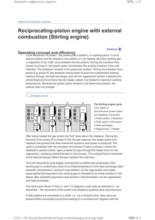 Internal-combustion engines
Reciprocating-piston engine with external
combustion (Stirling engine)
Operating concept and efficiency
Cycle sequence: In phase I, the power piston (bottom), or working piston, is at its
lowest position and the displacer (top piston) is in its highest; all of the working gas
is expanded in the cold area between the two pistons. During the transition from
phase I to phase II, the power piston compresses the working medium in the cold
chamber. The displacer remains in its uppermost position. During the transition from
phase II to phase III, the displacer moves down to push the compressed working
medium through the heat exchanger and into the regenerator (where it absorbs the
stored heat) and from there into the heater (where it is heated to maximum working
temperature). Because the power piston remains in its lowermost position, the
volume does not change.
Enlarge picture
The Stirling engine cycle.
Four states of
discontinuous power-piston
and displacer movement.
1 Power piston, 2 Displacer,
3 Cold space, 4 Hot space,
5 Heat exchanger,
6 Regenerator, 7 Heater.
After being heated the gas enters the hot area above the displacer. During the
transition from phase III to phase IV the hot gas expands; the power piston and
displacer are pushed into their lowermost positions and power is produced. The
cycle is completed with the transition from phase IV back to phase I, where the
displacer's upward motion again propels the gas through the heater and into the
regenerator, radiating substantial heat in the process. The residual heat is extracted
at the heat exchanger before the gas reenters the cold area.
Thus the theoretical cycle largely corresponds to isothermal compression (the
working gas is cooled back down to its initial temperature in the heat exchanger after
adiabatic compression), isochoric heat addition via the regenerator and heater,
quasi-isothermal expansion (the working gas is reheated to its initial condition in the
heater after adiabatic expansion) and isochoric heat dissipation via the regenerator
and heat exchanger.
The ideal cycle shown in the p-V and T-S diagrams could only be achieved if – as
described – the movement of the power and displacer systems were discontinuous.
If both pistons are connected to a shaft, i.e., via a rhombic drive, they carry out
phase-shifted sinusoidal movements leading to a rounded work diagram with the
页码，1/3
Internal-combustion engines
2008-2-1
file://D:boschboschdatenengverbrennungstirling.html
 
