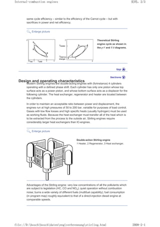 same cycle efficiency – similar to the efficiency of the Carnot cycle – but with
sacrifices in power and net efficiency.
Enlarge picture
Theoretical Stirling
engine cycle as shown in
the p-V and T-S diagrams.
Design and operating characteristics
Modern Stirling engines are double-acting engines with (forinstance) 4 cylinders
operating with a defined phase shift. Each cylinder has only one piston whose top
surface acts as a power piston, and whose bottom surface acts as a displacer for the
following cylinder. The heat exchanger, regenerator and heater are located between
the cylinders.
In order to maintain an acceptable ratio between power and displacement, the
engines run at high pressures of 50 to 200 bar, variable for purposes of load control.
Gases with low flow losses and high specific heats (usually hydrogen) must be used
as working fluids. Because the heat exchanger must transfer all of the heat which is
to be extracted from the process to the outside air, Stirling engines require
considerably larger heat exchangers than IC-engines.
Enlarge picture
Double-action Stirling engine
1 Heater, 2 Regenerator, 3 Heat exchanger.
Advantages of the Stirling engine: very low concentrations of all the pollutants which
are subject to legislation (HC, CO and NOX); quiet operation without combustion
noise; burns a wide variety of different fuels (multifuel capability); fuel consumption
(in program map) roughly equivalent to that of a direct-injection diesel engine at
comparable speeds.
页码，2/3
Internal-combustion engines
2008-2-1
file://D:boschboschdatenengverbrennungstirling.html
 