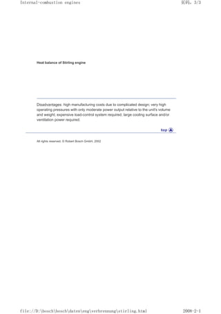 Heat balance of Stirling engine
Disadvantages: high manufacturing costs due to complicated design; very high
operating pressures with only moderate power output relative to the unit's volume
and weight; expensive load-control system required; large cooling surface and/or
ventilation power required.
All rights reserved. © Robert Bosch GmbH, 2002
页码，3/3
Internal-combustion engines
2008-2-1
file://D:boschboschdatenengverbrennungstirling.html
 