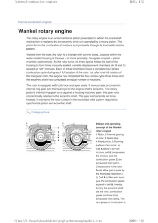 Internal-combustion engines
Wankel rotary engine
The rotary engine is an unconventional piston powerplant in which the crankshaft
mechanism is replaced by an eccentric drive unit operated by a rotary piston. The
piston forms the combustion chambers as it proceeds through its trochoidal rotation
pattern.
Viewed from the side, the rotor is a triangle with convex sides. Located within the
water-cooled housing is the oval – or more precisely: hourglass shaped – piston
chamber (epitrochoid). As the rotor turns, its three apices follow the wall of the
housing to form three mutually-sealed, variable displacement chambers (A, B and C)
spaced at 120°intervals. Each of these chambers hosts a complete four-stroke
combustion cycle during each full rotation of the rotor, i.e. after one full rotation of
the triangular rotor, the engine has completed the four-stroke cycle three times and
the eccentric shaft has completed an equal number of rotations.
The rotor is equipped with both face and apex seals. It incorporates a concentric
internal ring gear and the bearings for the engine shaft's eccentric. The rotary
piston's internal ring gear turns against a housing-mounted gear: this gear runs
concentrically relative to the eccentric shaft. This gear set transmits no force.
Instead, it maintains the rotary piston in the trochoidal orbit pattern required to
synchronize piston and eccentric shaft.
Enlarge picture
Design and operating
concept of the Wankel
rotary engine
1 Rotor, 2 Internal gearing
in rotor, 3 Spark plug,
4 Fixed pinion, 5 Running
surface of eccentric. a)
Cell A takes in air-fuel
mixture, cell B compresses
the mixture, and the
combustion gases C are
exhausted from cell C.
(Depressions in the rotor
flanks allow gas to pass by
the trochoidal restriction.)
b) Cell A is filled with fresh
gas, the combustion gases
expand in cell B, thereby
turning the eccentric shaft
via the rotor, combustion
gases continue to be
exhausted from cell C. The
next phase of combustion is
义ⷕˈ
,QWHUQDOFRPEXVWLRQHQJLQHV

ILOH'?ERVFK?ERVFK?GDWHQ?HQJ?YHUEUHQQXQJ?ZDQNHOKWPO
 