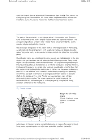 again that shown in figure a), whereby cell C has taken the place of cell A. Thus the rotor, by
turning through 120°of one rotation, has carried out the complete four-stroke process at its
three flanks. During this process, the eccentric shaft has made one complete rotation.
The teeth of the gear set act in accordance with a 3:2 conversion ratio. The rotor
turns at two thirds of the shaft's angular velocity and in the opposite direction. This
arrangement produces a relative rotor velocity that is only one third of the shaft's
angular velocity relative to the housing.
Gas exchange is regulated by the piston itself as it moves past slots in the housing.
An alternative to this arrangement – with peripheral intake ports located along the
apices' trochoidal path – is represented by intake ports in the side of the block (side
ports).
Considerably higher gas velocities and engine speeds are made possible by the lack
of restrictive gas passages and the absence of reciprocating masses. Every rotary
engine can be completely balanced mechanically. The only remaining irregularity is
the uneven torque flow, a characteristic of all internal-combustion engines. However,
the torsional force curve of a single-rotor engine is considerably smoother than that
of a conventional single-cylinder engine, due to the fact that the power strokes occur
over 270°of the eccentric shaft's rotation. Power-flow consistency and operating
smoothness can both be enhanced by joining several rotary pistons on a single
shaft. In this context, a three-rotor Wankel corresponds to an eight-cylinder,
reciprocating-piston engine. The torque curve can be made to assume the
characteristics of a throttled engine or a racing engine by changing the timing
(location) and shape of the intake ports.
Enlarge picture
Design of a twin rotary
engine
1 Rotor, 2 Hydraulic torque
convertor, 3 Automatic
clutch.
Advantages of the rotary engine: complete balancing of masses; favorable torsional
force curve; compact design; no valve-gear assembly; excellent tractability.
义ⷕˈ
,QWHUQDOFRPEXVWLRQHQJLQHV

ILOH'?ERVFK?ERVFK?GDWHQ?HQJ?YHUEUHQQXQJ?ZDQNHOKWPO
 